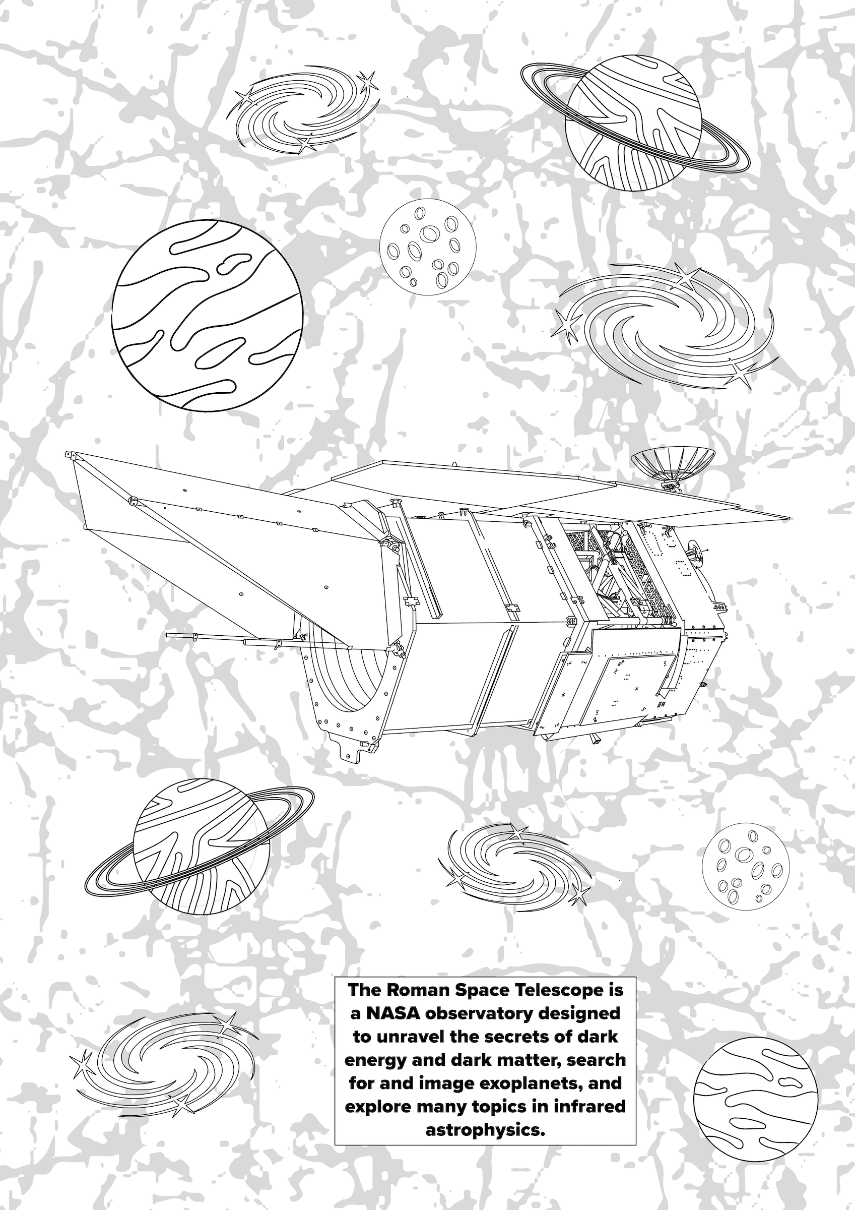 The second color page illustrates some of the exciting science topics the Roman Space Telescope will explore. Set to launch in the mid-2020s, the mission will view the universe in infrared light, which is like using heat vision. We’ll be able to peer through clouds of dust and see things that are much farther away.  We anticipate all kinds of discoveries from the edge of our solar system to the farthest reaches of space. This color page highlights a few of the things the Roman Space Telescope will help us learn more about. The mission will find thousands of planets beyond our solar system and hundreds of millions of galaxies. It will also help us unravel the mysteries of dark matter and dark energy, represented by the gray web-like pattern in the background. With so much exciting new data, who knows what else we may learn?