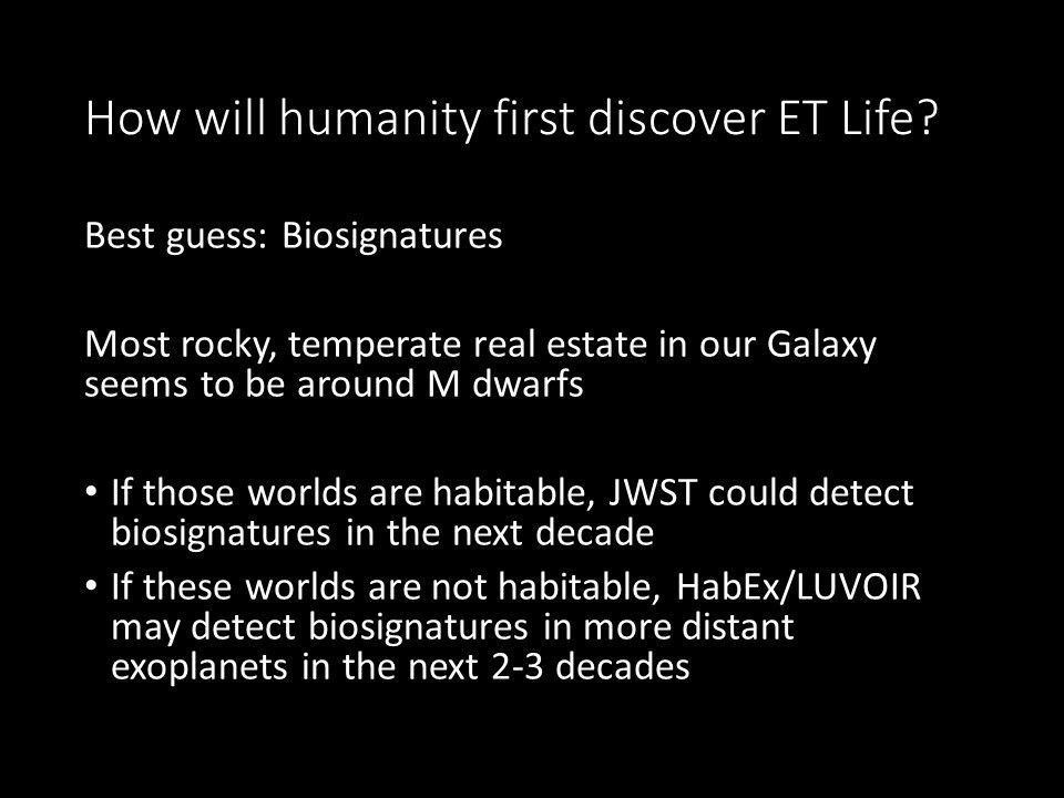 How will humanity first discover ET Life?
 Best guess: Biosignatures
 Most rocky, temperate real estate in our Galaxy seems to be around M dwarfs
 If those worlds are habitable, JWST could detect biosignatures in the next decade
 If these worlds are not habitable, 
 HabEx/LUVOIR may detect biosignatures in more distant exoplanets in the next 2-3 decades
