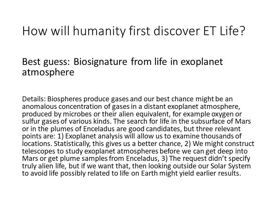 How will humanity first discover ET Life?Best guess: 
 Biosignature from life in exoplanet atmosphere
 
 Details: Biospheres produce gases and our best chance 
 might be an anomalous concentration of gases in a 
 distant exoplanet atmosphere, produced by microbes or 
 their alien equivalent, for example oxygen or sulfur
  gases of various kinds. The search for life in the 
 subsurface of Mars or in the plumes of Enceladus are good 
 candidates, but three relevant points are: 
 1) Exoplanet analysis will allow us to examine 
 thousands of locations. Statistically, 
 this gives us a better chance, 
 2) We might construct telescopes to study exoplanet 
 atmospheres before we can get deep into Mars or 
 get plume samples from Enceladus, 
 3) The request didn�t specify truly alien life, 
 but if we want that, then looking outside our 
 Solar System to avoid life possibly related 
 to life on Earth might yield earlier results.