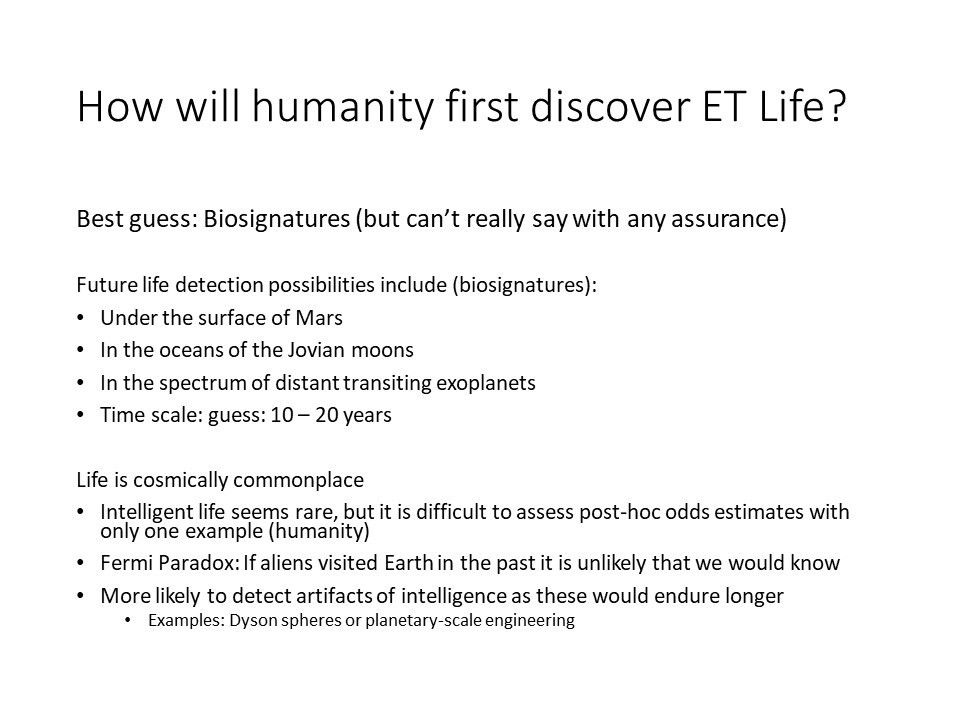 How will humanity first discover ET Life?
 Best guess: Biosignatures (but can�t really say with any assurance)�
 Future life detection possibilities include (biosignatures):
 Under the surface of Mars
 In the oceans of the Jovian moons
 In the spectrum of distant transiting exoplanets
 Time scale: guess: 10 � 20 years
 
 Life is cosmically commonplace
 Intelligent life seems rare, but it is difficult to assess post-hoc odds estimates with only one example (humanity)
 Fermi Paradox: If aliens visited Earth in the past it is unlikely that we would know 
 More likely to detect artifacts of intelligence as these would endure longer
 Examples: Dyson spheres or planetary-scale engineering�