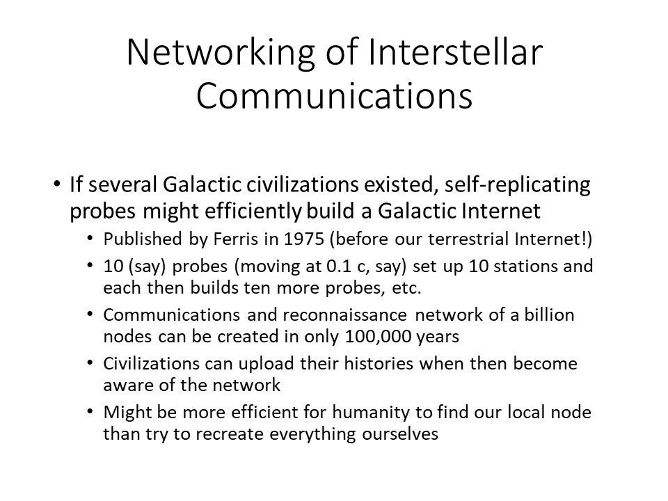 Networking of Interstellar Communications
 If several Galactic civilizations existed, self-replicating probes might efficiently build a Galactic Internet
 Published by Ferris in 1975 (before our terrestrial Internet!) 
 10 (say) probes (moving at 0.1 c, say) set up 10 stations and each then builds ten more probes, etc.
 Communications and reconnaissance network of a billion nodes can be created in only 100,000 years
 Civilizations can upload their histories when then become aware of the network
 Might be more efficient for humanity to find our local node than try to recreate everything ourselves