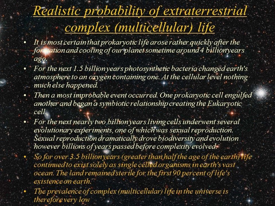 Realistic probability of extraterrestrial complex (multicellular) life
 It is most certain that prokaryotic life arose rather quickly after the formation and cooling of our planet sometime around 4 billion years ago. 
 For the next 1.5 billion years photosynthetic bacteria changed earth's atmosphere to an oxygen containing one. At the cellular level nothing much else happened. 
 Then a most improbable event occurred. One prokaryotic cell engulfed another and began a symbiotic relationship creating the Eukaryotic cell. 
 For the next nearly two billion years living cells underwent several evolutionary experiments, one of which was sexual reproduction. Sexual reproduction dramatically drove biodiversity and evolution however billions of years passed before complexity evolved. 
 So for over 3.5 billion years (greater than half the age of the earth) life continued to exist solely as single celled organisms in earth's vast ocean. The land remained sterile for the first 90 percent of life's existence on earth. 
 The prevalence of complex (multicellular) life in the universe is therefore very low.
