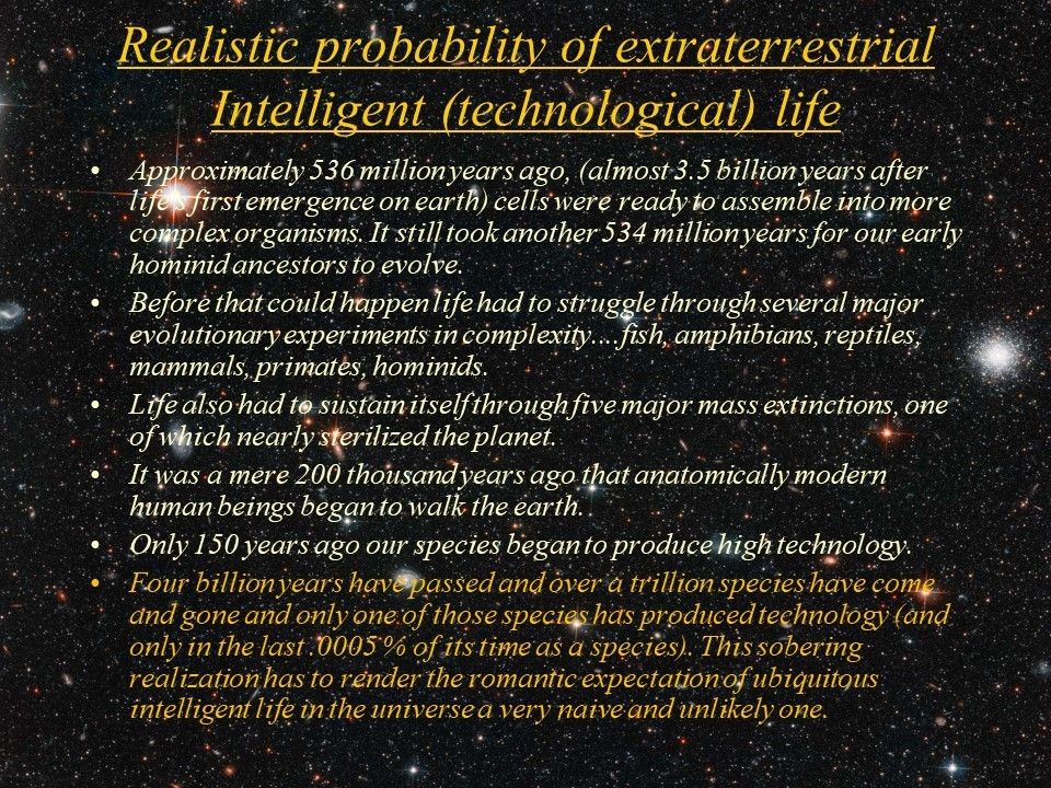 Realistic probability of extraterrestrial Intelligent (technological) life
 Approximately 536 million years ago, (almost 3.5 billion years after life's first emergence on earth) 
 cells were ready to assemble into more complex organisms. It still took another 534 million years 
 for our early hominid ancestors to evolve.
 Before that could happen life had to struggle through several major evolutionary experiments in 
 complexity....fish, amphibians, reptiles, mammals, primates, hominids. 
 Life also had to sustain itself through five major mass extinctions, one of which nearly sterilized the planet. 
 It was a mere 200 thousand years ago that anatomically modern human beings began to walk the earth.
 Only 150 years ago our species began to produce high technology. 
 Four billion years have passed and over a trillion species have come and gone and only one of 
 those species has produced technology (and only in the last .0005 % of its time as a species). 
 This sobering realization has to render the romantic expectation of ubiquitous intelligent life 
 in the universe a very naive and unlikely one.