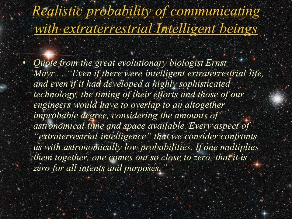 Realistic probability of communicating with extraterrestrial Intelligent beings
 Quote from the great evolutionary biologist Ernst Mayr.....
 �Even if there were intelligent extraterrestrial life, and even if it had developed 
 a highly sophisticated technology, the timing of their efforts and those of our 
 engineers would have to overlap to an altogether improbable degree, considering 
 the amounts of astronomical time and space available. Every aspect of 
 �extraterrestrial intelligence� that we consider confronts us with astronomically 
 low probabilities. If one multiplies them together, one comes out so close to zero, 
 that it is zero for all intents and purposes.�