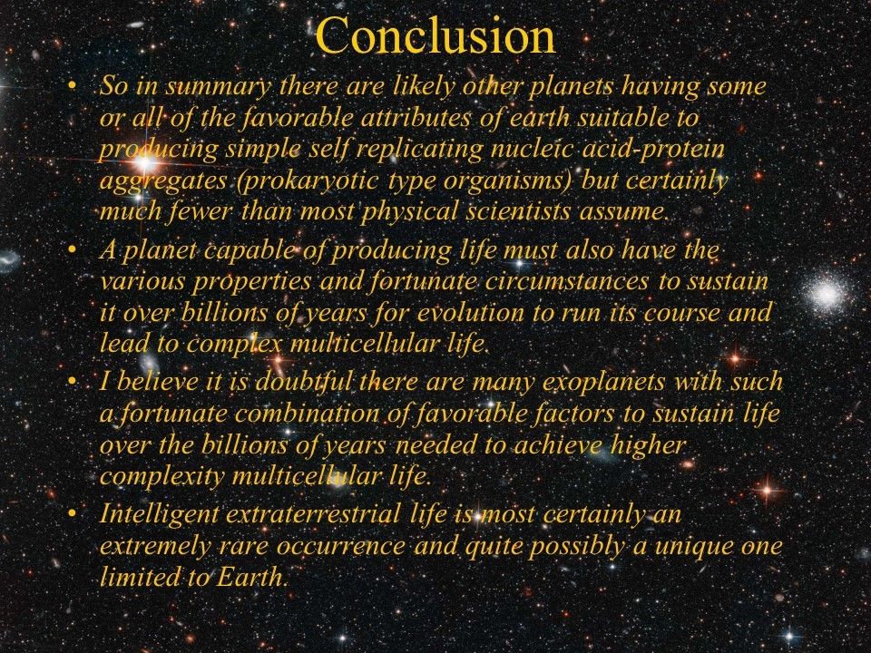 Conclusion
 So in summary there are likely other planets having some or all of the favorable attributes 
 of earth suitable to producing simple self replicating nucleic acid-protein aggregates 
 (prokaryotic type organisms) but certainly much fewer than most physical scientists assume. 
 A planet capable of producing life must also have the various properties and fortunate 
 circumstances to sustain it over billions of years for evolution to run its course and 
 lead to complex multicellular life. 
 I believe it is doubtful there are many exoplanets with such a fortunate combination of 
 favorable factors to sustain life over the billions of years needed to achieve higher 
 complexity multicellular life. 
 Intelligent extraterrestrial life is most certainly an extremely rare occurrence and 
 quite possibly a unique one limited to Earth.