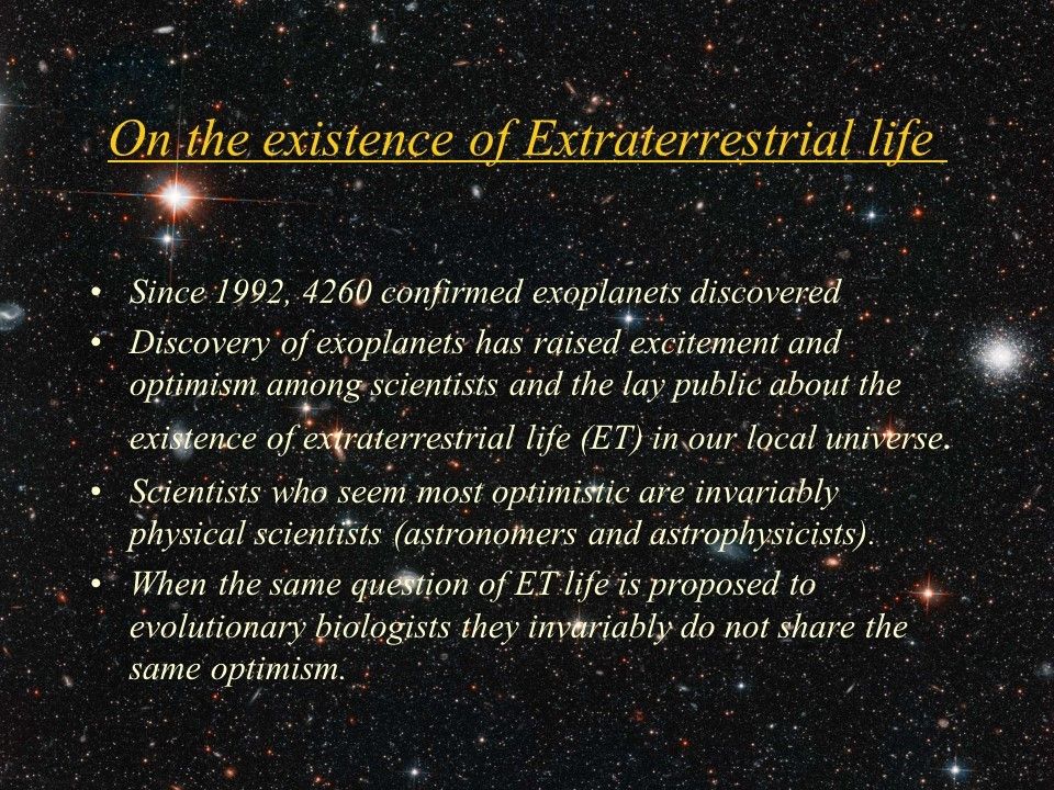On the existence of Extraterrestrial life�
 Since 1992, 4260 confirmed�exoplanets discovered
 Discovery of exoplanets has raised excitement and optimism among scientists and the lay public about the existence of extraterrestrial life (ET) in our local universe. 
 Scientists who seem most optimistic are invariably physical scientists (astronomers and astrophysicists). 
 When the same question of ET life is proposed to evolutionary biologists they invariably do not share the same optimism.