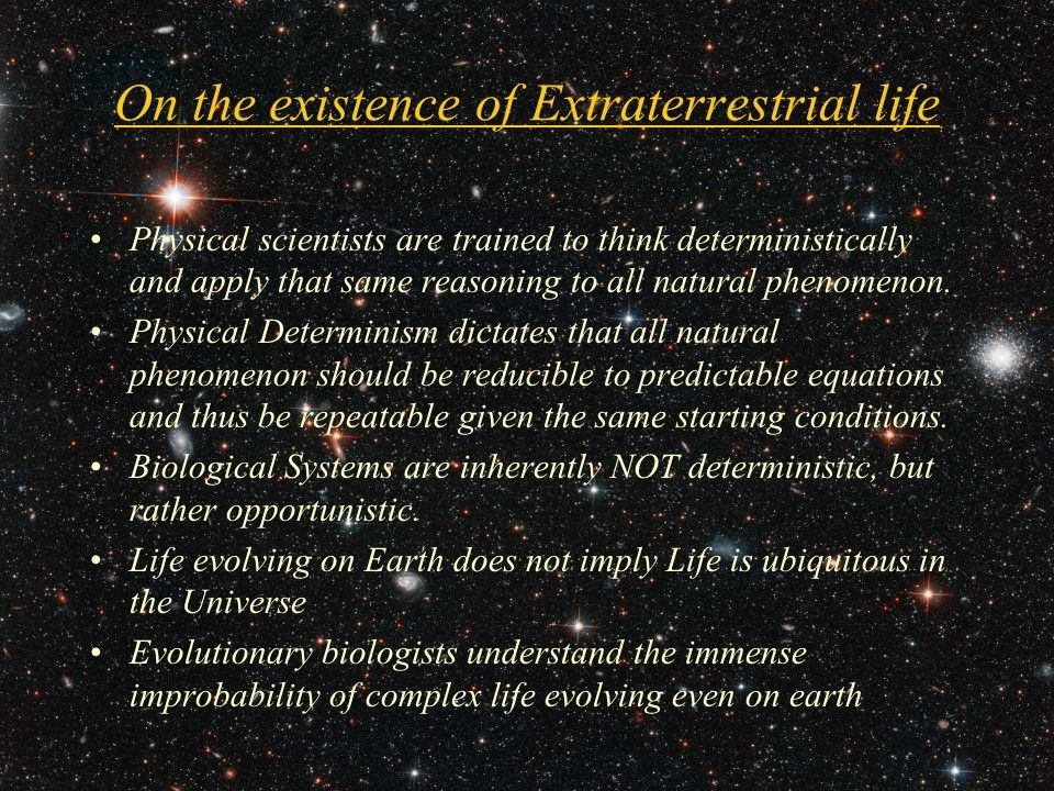 On the existence of Extraterrestrial life�
 Physical scientists are trained to think deterministically and apply that same reasoning to all natural phenomenon. 
 Physical Determinism dictates that all natural phenomenon should be reducible to predictable equations and thus be repeatable given the same starting conditions. 
 Biological Systems are inherently NOT deterministic, but rather opportunistic. 
 Life evolving on Earth does not imply Life is ubiquitous in the Universe
 Evolutionary biologists understand the immense improbability of complex life evolving even on earth