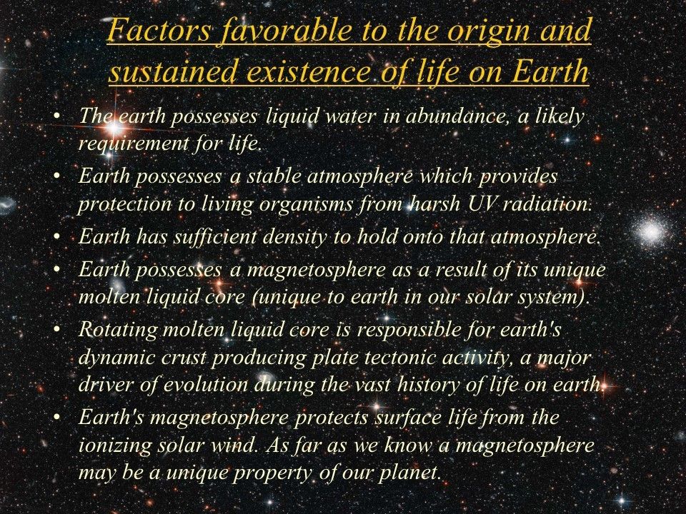 Factors favorable to the origin and sustained existence of life on Earth
 The earth possesses liquid water in abundance, a likely requirement for life. 
 Earth possesses a stable atmosphere which provides protection to living organisms from harsh UV radiation. 
 Earth has sufficient density to hold onto that atmosphere. 
 Earth possesses a magnetosphere as a result of its unique molten liquid core (unique to earth in our solar system).
 Rotating molten liquid core is responsible for earth's dynamic crust producing plate tectonic activity, a major driver of evolution during the vast history of life on earth. 
 Earth's magnetosphere protects surface life from the ionizing solar wind. As far as we know a magnetosphere may be a unique property of our planet.