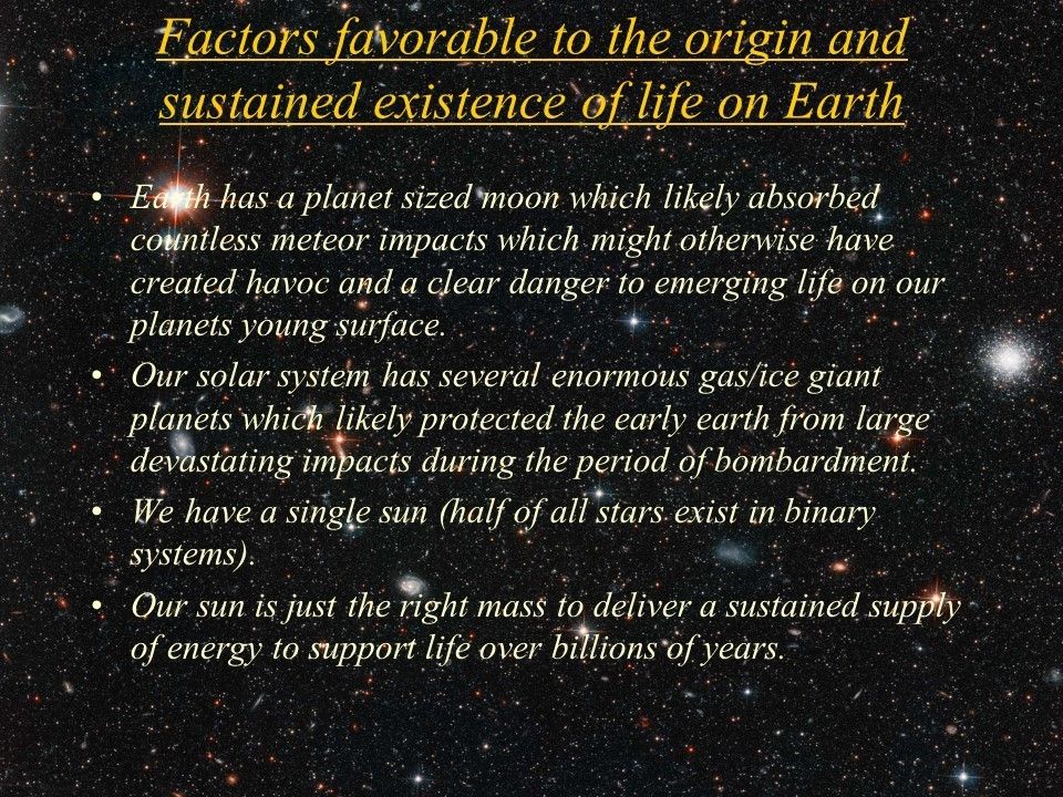 Factors favorable to the origin and sustained existence of life on Earth
 Earth has a planet sized moon which likely absorbed countless meteor impacts which might otherwise have created havoc and a clear danger to emerging life on our planets young surface. 
 Our solar system has several enormous gas/ice giant planets which likely protected the early earth from large devastating impacts during the period of bombardment. 
 We have a single sun (half of all stars exist in binary systems).
 Our sun is just the right mass to deliver a sustained supply of energy to support life over billions of years.
