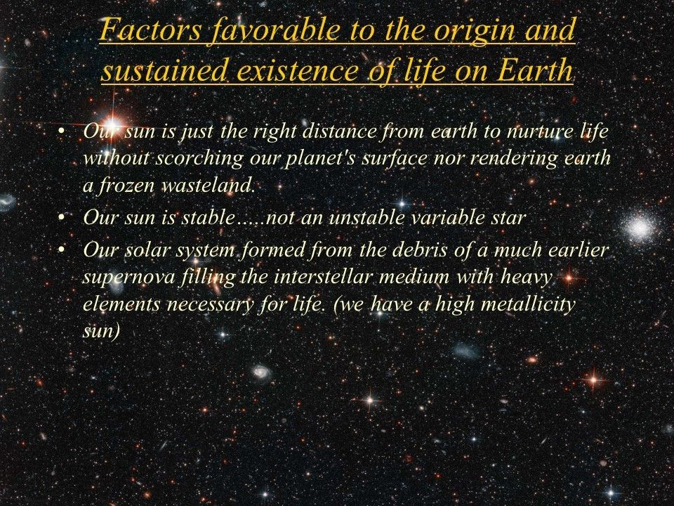 Factors favorable to the origin and sustained existence of life on Earth
 Our sun is just the right distance from earth to nurture life without scorching our planet's surface nor rendering earth a frozen wasteland.
 Our sun is stable�..not an unstable variable star 
 Our solar system formed from the debris of a much earlier supernova filling the interstellar medium with heavy elements necessary for life. (we have a high metallicity sun)