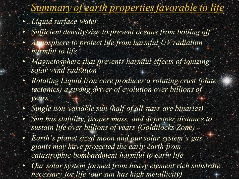 Summary of earth properties favorable to life
 Liquid surface water
 Sufficient density/size to prevent oceans from boiling off
 Atmosphere to protect life from harmful UV radiation harmful to life
 Magnetosphere that prevents harmful effects of ionizing solar wind radiation
 Rotating Liquid Iron core produces a rotating crust (plate tectonics) a strong driver of evolution over billions of years
 Single non-variable sun (half of all stars are binaries)
 Sun has stability, proper mass, and at proper distance to sustain life over billions of years (Goldilocks Zone)
 Earth�s planet sized moon and our solar system�s gas giants may have protected the early earth from catastrophic bombardment harmful to early life
 Our solar system formed from heavy element rich substrate necessary for life (our sun has high metallicity