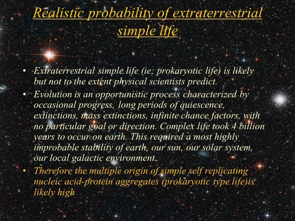 Realistic probability of extraterrestrial simple life
 Extraterrestrial simple life (ie; prokaryotic life) is likely but not to the extent physical scientists predict. 
 Evolution is an opportunistic process characterized by occasional progress, long periods of quiescence, extinctions, mass extinctions, infinite chance factors, with no particular goal or direction. Complex life took 4 billion years to occur on earth. This required a most highly improbable stability of earth, our sun, our solar system, our local galactic environment. 
 Therefore the multiple origin of simple self replicating nucleic acid-protein aggregates (prokaryotic type life)is likely high