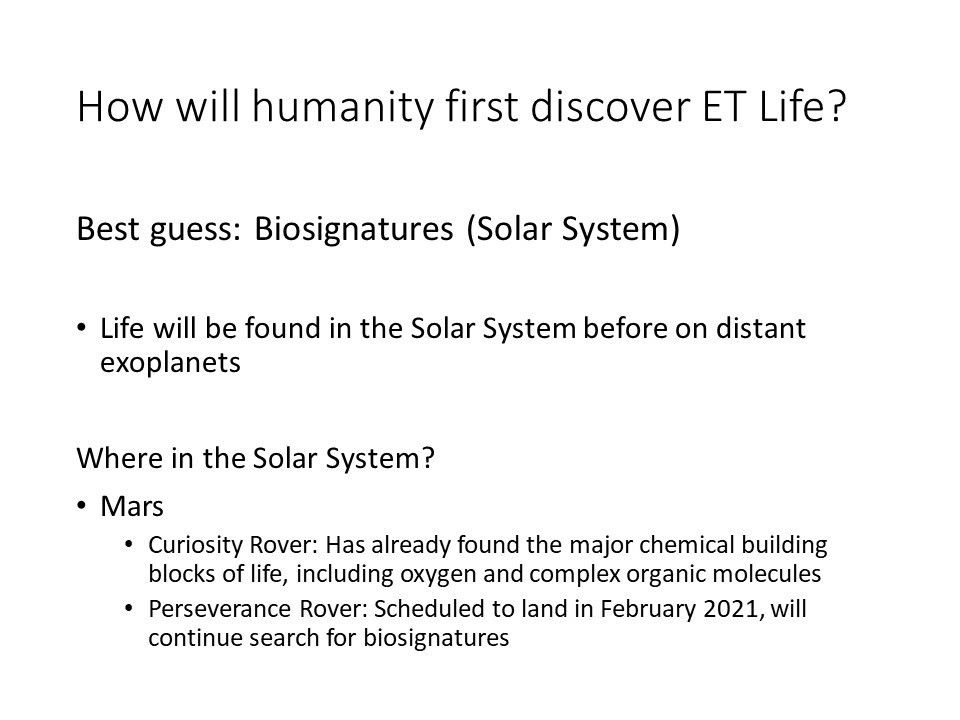 How will humanity first discover ET Life?Best guess: Biosignatures (Solar System)
 Life will be found in the Solar System before on distant exoplanets
 Where in the Solar System?
 Mars
 Curiosity Rover: Has already found the major chemical building blocks of life, including oxygen and complex organic molecules
 Perseverance Rover: Scheduled to land in February 2021, will continue search for biosignatures