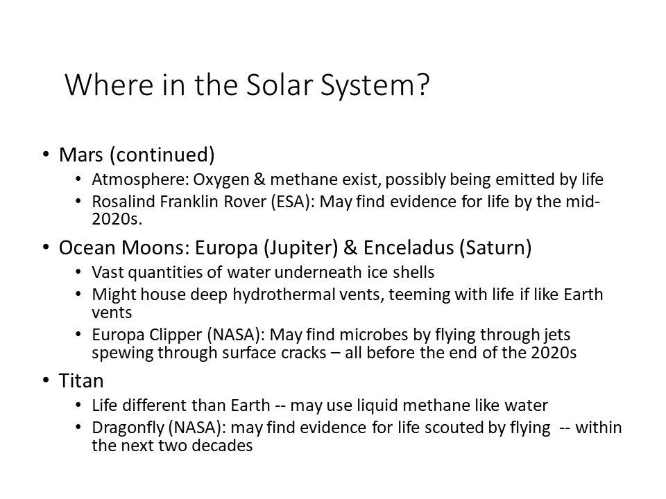 Where in the Solar System?
 Mars (continued) 
 Atmosphere: Oxygen & methane exist, possibly being emitted by life
 Rosalind Franklin Rover (ESA): May find evidence for life by the mid-2020s.
 Ocean Moons: Europa (Jupiter) & Enceladus (Saturn) 
 Vast quantities of water underneath ice shells
 Might house deep hydrothermal vents, teeming with life if Earth vents
 Europa Clipper (NASA): May find microbes by flying through jets spewing through surface cracks � all before the end of the 2020s
 Titan
 Life different than Earth -- may use liquid methane like water
 Dragonfly (NASA): may find evidence for life scouted by flying �-- within the next two decades