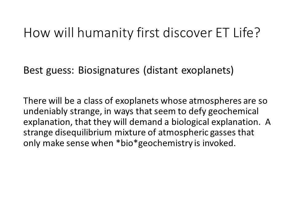 How will humanity first discover ET Life? 
 There will be a class of exoplanets whose atmospheres 
 are so undeniably strange, in ways that seem to defy 
 geochemical explanation, that they will demand a 
 biological explanation. �A strange disequilibrium 
 mixture of atmospheric gasses that only make sense 
 when *bio*geochemistry is invoked.