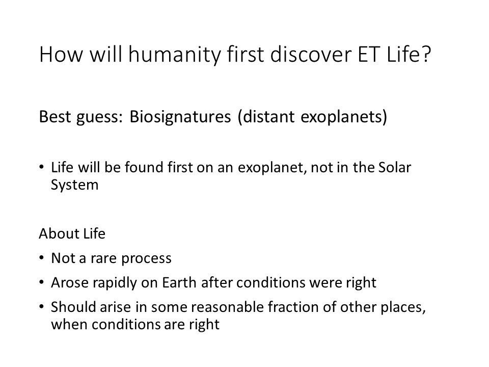 How will humanity first discover ET Life?
 
 Best guess: Biosignatures (distant exoplanets)
 
 Life will be found first on an exoplanet, not in the Solar System 
 
 About Life
 Not a rare process
 Arose rapidly on Earth after conditions were right
 Should arise in some reasonable fraction of other places, when conditions are right