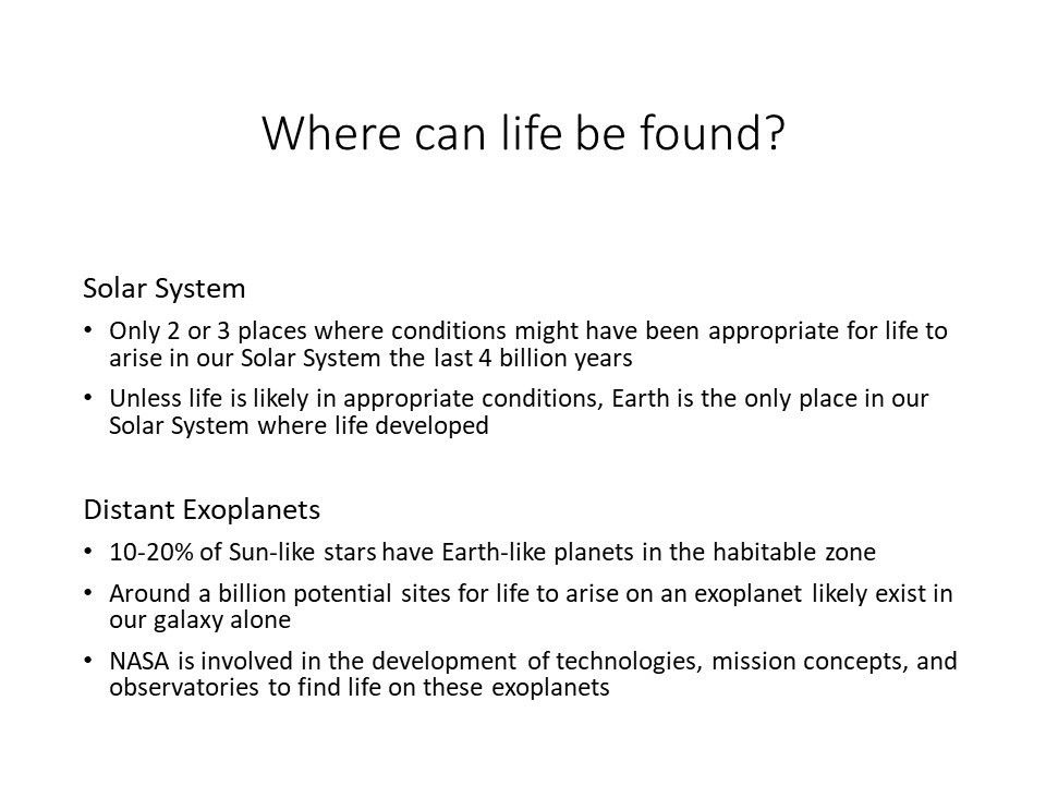 Where can life be found?
 
 Solar System �
 Only 2 or 3 places where conditions might have been appropriate for life to arise in our Solar System the last 4 billion years 
 Unless life is likely in appropriate conditions, Earth is the only place in our Solar System where life developed 
 
 Distant Exoplanets
 10-20% of Sun-like stars have Earth-like planets in the habitable zone	
 Around a billion potential sites for life to arise on an exoplanet likely exist in our galaxy alone
 NASA is involved in the development of technologies, mission concepts, and observatories to find life on these exoplanets