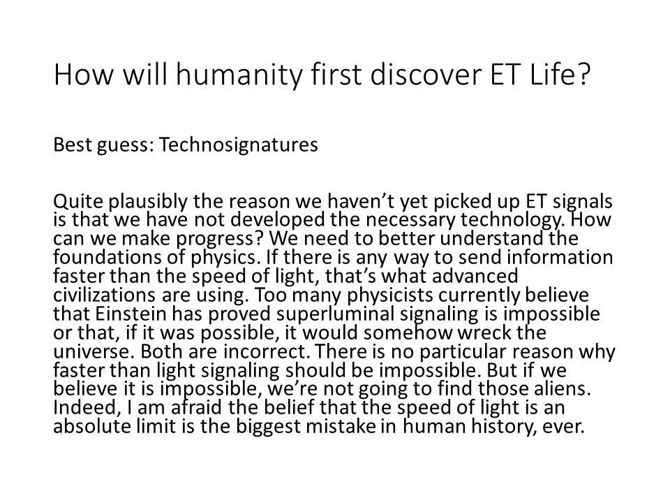How will humanity first discover ET Life?
 
 Best guess: Technosignatures�
 
 Quite plausibly the reason we haven�t yet picked up 
 ET signals is that we have not developed the necessary technology. 
 How can we make progress? We need to better understand the 
 foundations of physics. If there is any way to send information 
 faster than the speed of light, that�s what advanced civilizations 
 are using. Too many physicists currently believe that Einstein has 
 proved superluminal signaling is impossible or that, if it was possible, 
 it would somehow wreck the universe. Both are incorrect. 
 There is no particular reason why faster than light signaling 
 should be impossible. But if we believe it is impossible, 
 we�re not going to find those aliens. Indeed, I am afraid the 
 belief that the speed of light is an absolute limit is the 
 biggest mistake in human history, ever.