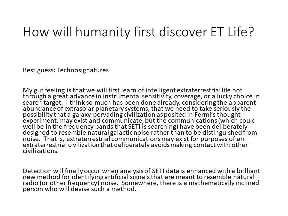 How will humanity first discover ET Life?
 Best guess: Technosignatures
 My gut feeling is that we will first learn of intelligent 
 extraterrestrial life not through a great advance in instrumental 
 sensitivity, coverage, or a lucky choice in search target.��
 I think so much has been done already, considering the apparent 
 abundance of extrasolar planetary systems, that we need to 
 take seriously the possibility that a galaxy-pervading 
 civilization as posited in Fermi�s thought experiment, 
 may exist and communicate, but the communications 
 (which could well be in the frequency bands that SETI is searching) 
 have been deliberately designed to resemble natural galactic noise 
 rather than to be distinguished from �noise.��
 That is, extraterrestrial communications may exist for purposes of 
 an extraterrestrial civilization that deliberately 
 avoids making contact with other civilizations.
 
 Detection will finally occur when analysis of SETI data 
 is enhanced with a brilliant new method for identifying 
 artificial signals that are meant to resemble natural 
 radio (or other frequency) noise.� Somewhere, there 
 is a mathematically inclined person who will devise such a method.