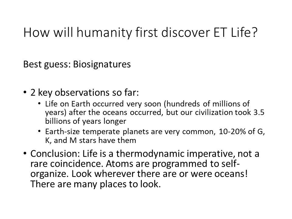 How will humanity first discover ET Life?
 Best guess: Biosignatures
 2 key observations so far:
 Life on Earth occurred very soon (hundreds of millions of years) 
 after the oceans occurred, but our civilization took 3.5 billions of years longer
 Earth-size temperate planets are very common, 10-20% of G, K, and M stars have them
 Conclusion: Life is a thermodynamic imperative, not a rare coincidence. 
 Atoms are programmed to self-organize. Look wherever there are or were oceans! 
 There are many places to look.