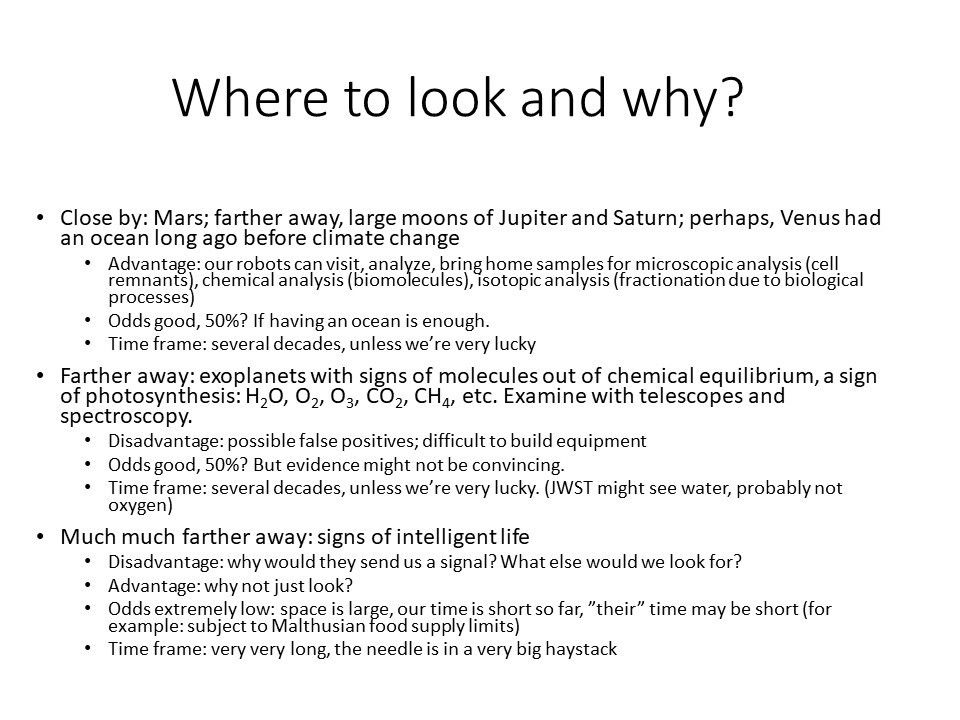 Where to look and why?
 
 Close by: Mars; farther away, large moons of Jupiter and Saturn; perhaps, Venus had an ocean long ago before climate change
 Advantage: our robots can visit, analyze, bring home samples for microscopic analysis (cell remnants), chemical analysis (biomolecules), isotopic analysis (fractionation due to biological processes)
 Odds good, 50%? If having an ocean is enough.
 Time frame: several decades, unless we�re very lucky
 Farther away: exoplanets with signs of molecules out of chemical equilibrium, a sign of photosynthesis: H2O, O2, O3, CO2, CH4, etc. Examine with telescopes and spectroscopy.
 Disadvantage: possible false positives; difficult to build equipment
 Odds good, 50%? But evidence might not be convincing.
 Time frame: several decades, unless we�re very lucky. (JWST might see water, probably not oxygen)
 Much much farther away: signs of intelligent life	
 Disadvantage: why would they send us a signal? What else would we look for?
 Advantage: why not just look?
 Odds extremely low: space is large, our time is short so far, �their� time may be short (for example: subject to Malthusian food supply limits)
 Time frame: very very long, the needle is in a very big haystack