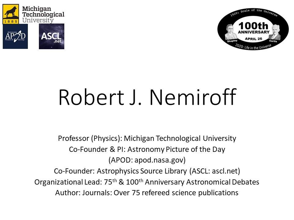 Robert J. Nemiroff
 Professor (Physics): Michigan Technological University �
 Co-Founder & PI: Astronomy Picture of the Day 
 (APOD: apod.nasa.gov)
 Co-Founder: Astrophysics Source Library (ASCL: ascl.net)
 Organizational Lead: 75th & 100th Anniversary Astronomical Debates
 Author: Journals: Over 75 refereed science publications