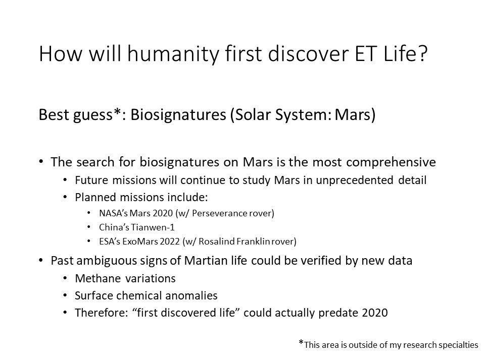 How will humanity first discover ET Life?Best guess*: Biosignatures (Solar System: Mars) 
 The search for biosignatures on Mars is the most comprehensive
 Future missions will continue to study Mars in unprecedented detail
 Planned missions include: 
 NASA�s Mars 2020 (w/ Perseverance rover) 
 China�s Tianwen-1 
 ESA�s ExoMars 2022 (w/ Rosalind Franklin rover)
 Past ambiguous signs of Martian life could be verified by new data
 Methane variations 
 Surface chemical anomalies �
 Therefore: �first discovered life� could actually predate 2020
 * This area is outside of my research specialties
