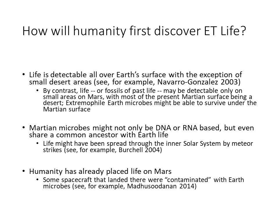 How will humanity�first discover ET Life?Life is detectable all over Earth�s surface with the exception of small desert areas (see, for example, Navarro-Gonzalez 2003) 
 By contrast, life -- or fossils of past life -- may be detectable only on small areas on Mars, with most of the present Martian surface being a desert Extremophile Earth microbes might be able to survive under the Martian surface
 Martian microbes might not only be DNA or RNA based, but even share a common ancestor with Earth life 
 Life might have been spread through the inner Solar System by meteor strikes (see, for example, Burchell 2004)
 Humanity has already placed life on Mars 
 Some spacecraft that landed there were �contaminated� with Earth microbes (see, for example, Madhusoodanan 2014)