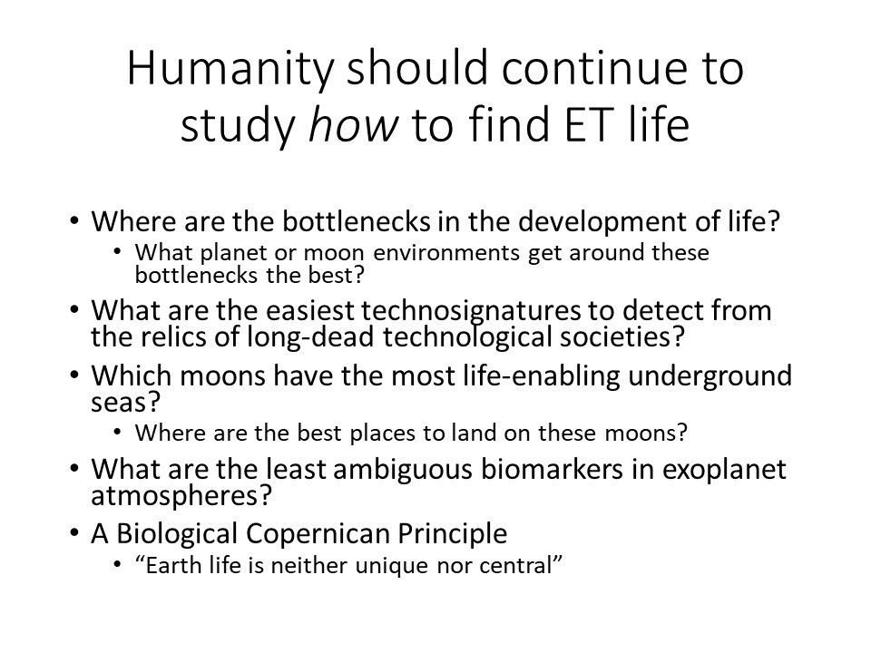 Humanity should continue to study how to find ET life
 Where are the bottlenecks in the development of life?
 What planet or moon environments get around these bottlenecks the best?
 What are the easiest technosignatures to detect from the relics of long-dead technological societies?
 Which moons have the most life-enabling underground seas?
 Where are the best places to land on these moons?
 What are the least ambiguous biomarkers in exoplanet atmospheres? 
 A Biological Copernican Principle:
 �Earth life is neither unique nor central�