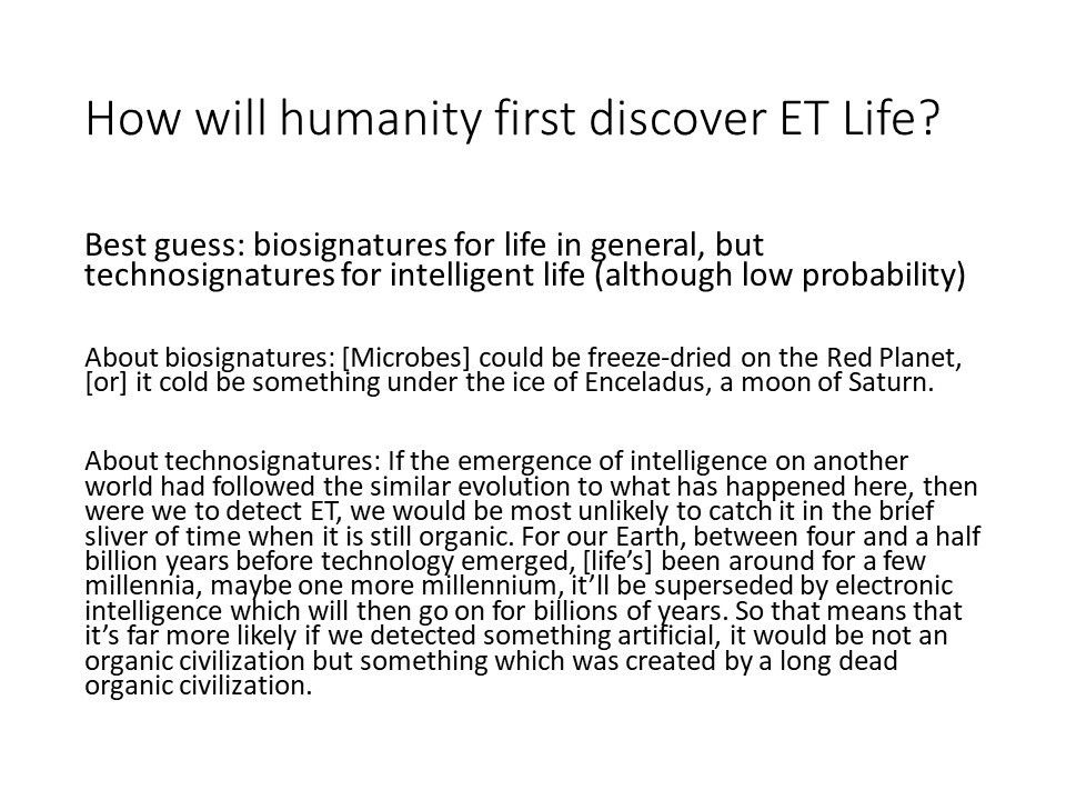 How will humanity first discover ET Life?
 Best guess: biosignatures for life in general, 
 but technosignatures for intelligent life (although low probability) 
 
 About biosignatures: [Microbes] could be freeze-dried on the 
 Red Planet, [or] it cold be something under the ice of Enceladus, a moon of Saturn.
 
 About technosignatures: If the emergence of intelligence on another world 
 had followed the similar evolution to what has happened here, 
 then were we to detect ET, we would be most unlikely to catch it in the 
 brief sliver of time when it is still organic. For our Earth, between 
 four and a half billion years before technology emerged, [life�s] been 
 around for a few millennia, maybe one more millennium, it�ll be 
 superseded by electronic intelligence which will then go on for 
 billions of years. So that means that it�s far more likely if we 
 detected something artificial, it would be not an organic civilization 
 but something which was created by a long dead organic civilization.