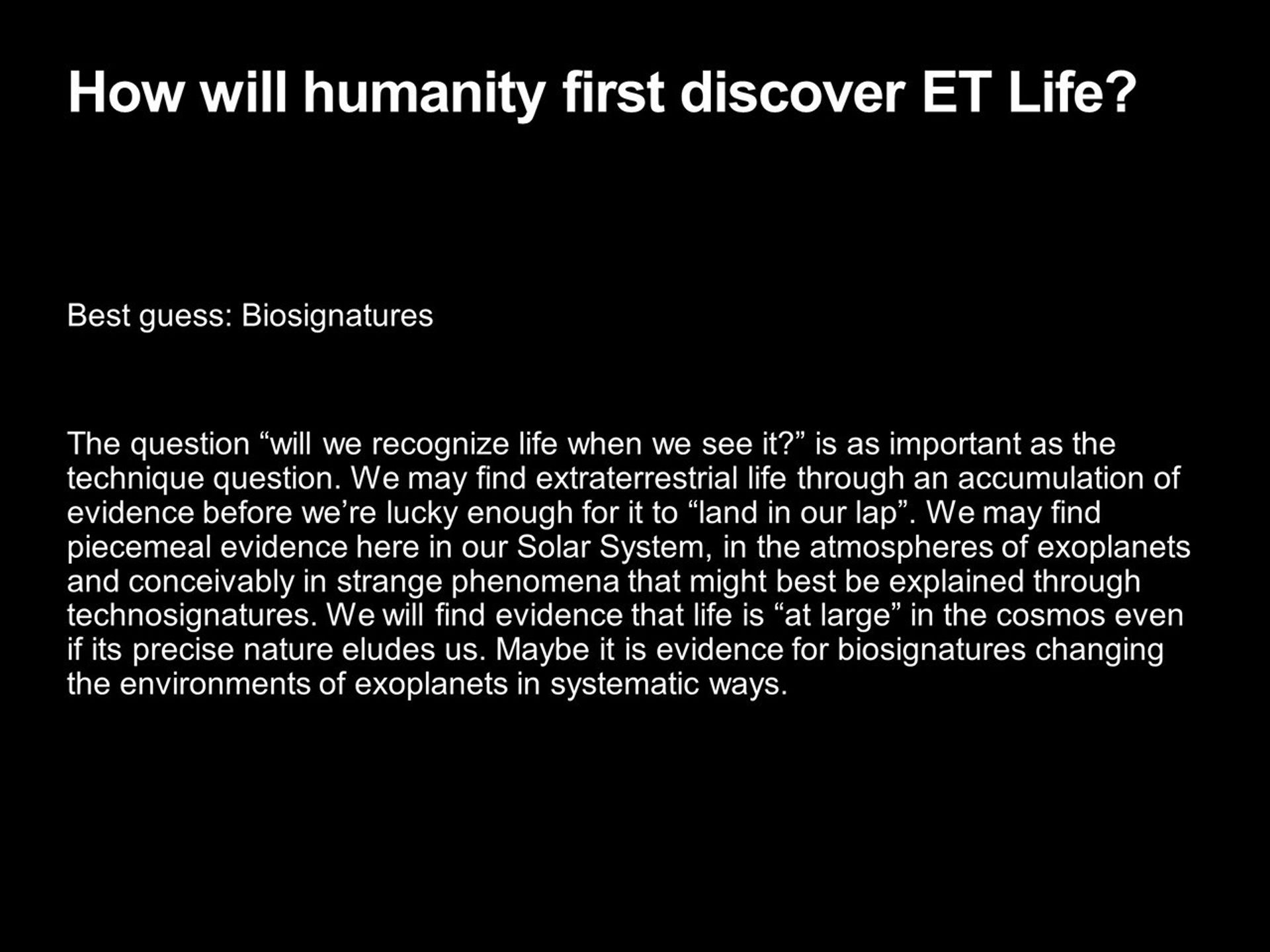 How will humanity first discover ET Life?
 Best guess: Biosignatures �
 The question �will we recognize life when we see it?� 
 is as important as the technique question. We may find 
 extraterrestrial life through an accumulation of evidence 
 before we�re lucky enough for it to �land in our lap�. 
 We may find piecemeal evidence here in our Solar System, 
 in the atmospheres of exoplanets and conceivably in 
 strange phenomena that might best be explained through 
 technosignatures. We will find evidence that life is 
 �at large� in the cosmos even if its precise nature eludes us. 
 Maybe it is evidence for biosignatures changing the 
 environments of exoplanets in systematic ways.