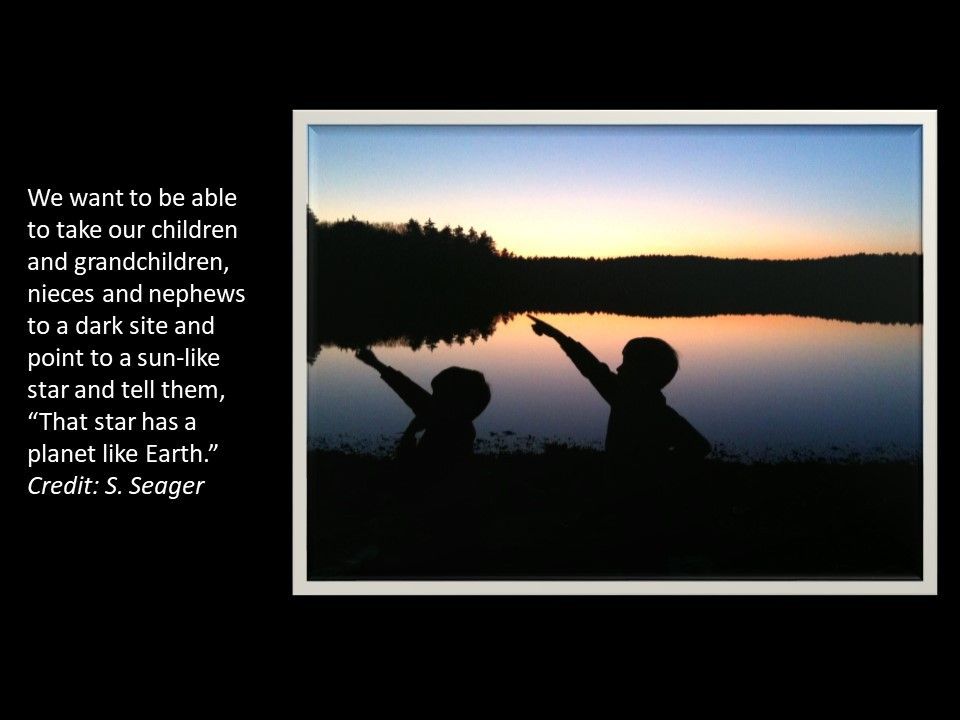 We want to be able to take our children and grandchildren, 
 nieces and nephews to a dark site and point to a sun-like star and tell them, 
 �That star has a planet like Earth.� �Credit: S. Seager