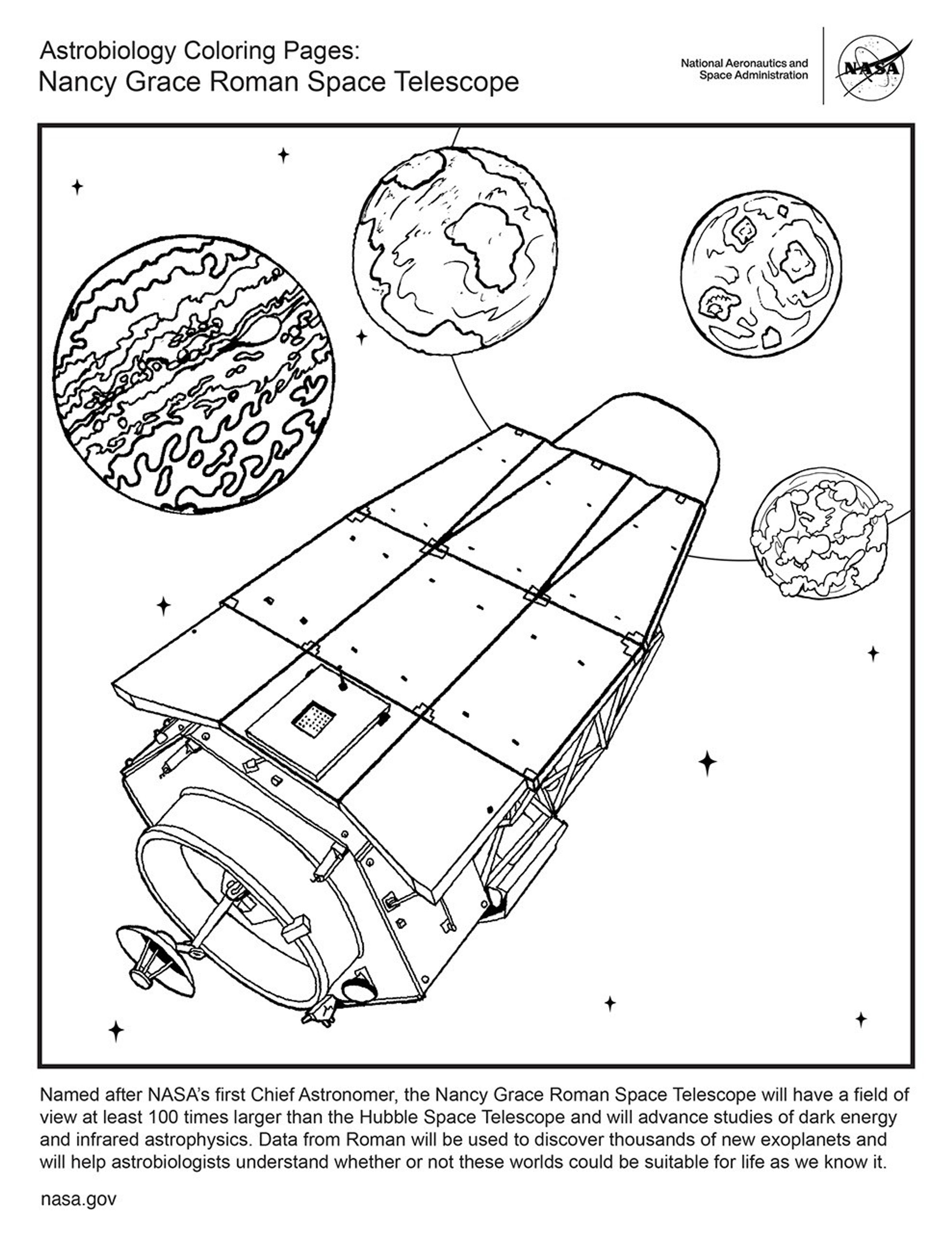 This black and white page has the Roman Space Telescope at an angle from bottom left to top right. Four plants in descending size (from Jupiter-like to Earth-like) arch around the top of the telescope. The caption text reads: Named after NASA's first Chief Astronomer, the Nancy Grace Roman Space Telescope will have a field of view at least 100 times larger than the Hubble Space Telescope and will advance studies of dark energy and infrared astrophysics. Data from Roman will be used to discover thousands of new exoplanets and will help astrobiologists understand whether or not these worlds could be suitable for life as we know it.