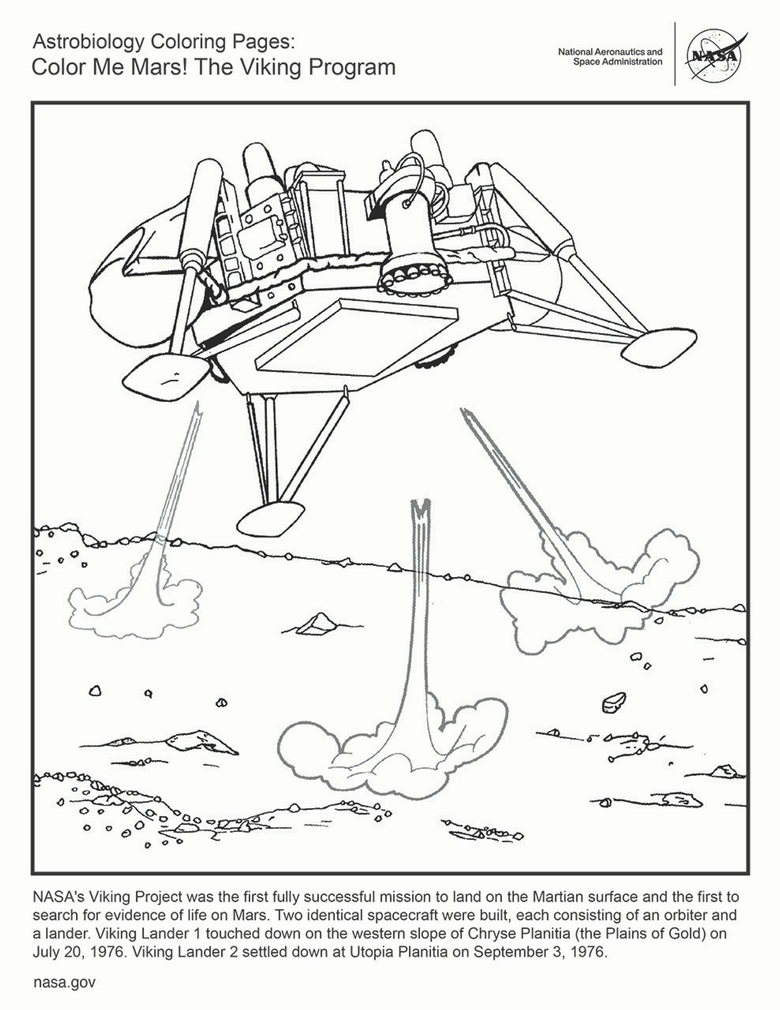 Black and white coloring page featuring one of the Viking landers on it's final descent to the Martian surface. Text reads:NASA's Viking Project was the first fully successful mission to land on the Martian surface and the first to search for evidence of life on Mars. Two identical spacecraft were built, each consisting of an orbiter and a lander. Viking Lander 1 touched down on the western slope of Chryse Planitia (the Plains of Gold) on July 20, 1976. Viking Lander 2 settled down at Utopia Planitia on September 3, 1976.