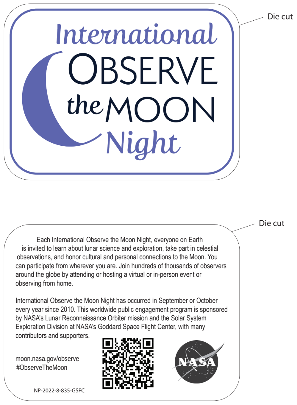 Front side of sticker: The words "International Observe the Moon Night" are written to the right of a purple waning crescent moon. Back side of sticker: “Each International Observe the Moon Night, everyone on Earth is invited to learn about lunar science and exploration, take part in celestial observations, and honor cultural and personal connections to the Moon. You can participate from wherever you are. Join hundreds of thousands of observers around the globe by attending or hosting a virtual or in-person event or observing from home. International Observe the Moon Night has occurred in September or October every year since 2010. This worldwide public engagement program is sponsored by NASA's Lunar Reconnaissance Orbiter mission and the Solar System Exploration Division at NASA's Goddard Space Flight Center, with many contributors and supporters” The back side of the sticker also includes a NASA logo, a QR code, and “moon.nasa.gov/observe”, “ObserveTheMoon”, and a product code: NP-2022-8-835-GSFC.