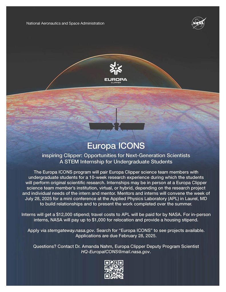 Europa ICONS STEM Internship Flyer: The flyer, by NASA, promotes the Europa ICONS program, an internship opportunity for undergraduate students to work with Europa Clipper scientists on original research for 10 weeks. The program offers a $12,000 stipend, travel expenses to the Applied Physics Laboratory (APL), and relocation support. The flyer details that the internship can be virtual, hybrid, or in-person, based on the mentor and intern’s needs, and concludes with information on how to apply by February 28, 2025. For questions, contact Dr. Amanda Nahm, Europa Clipper Deputy Program Scientist.