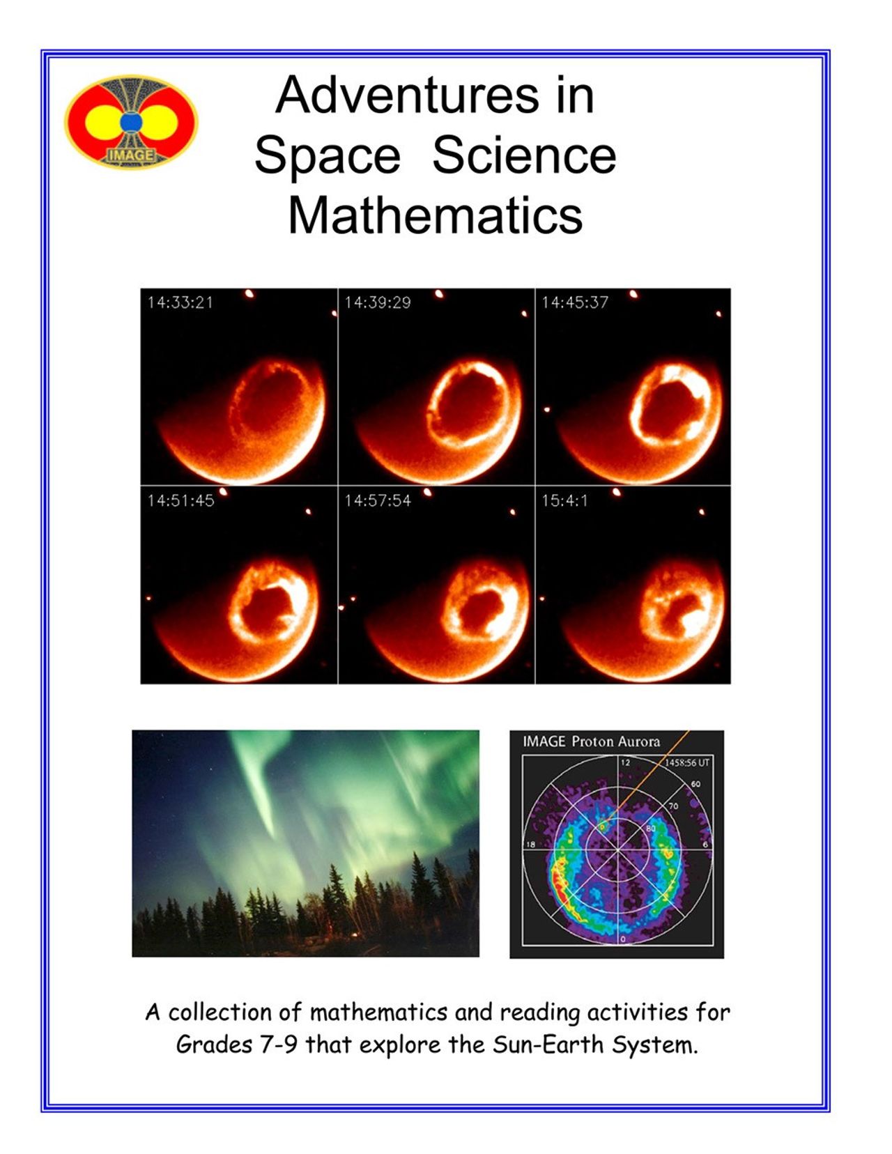 A series of images (left) of the Northern Lights from spacetaken by the IMAGE satellite. The front cover of the lesson includes: An oval IMAGE mission logo, with Earth in the center, represented by a blue circle. Earth’s magnetic field is shown with yellow lines, radiating out from Earth’s poles. The magnetic field lines are filled in with bright yellow, orange, and black. The title of the mission, “IMAGE” is printed on the bottom of the logo in gold.The title of the guide ‘Adventures in Space Science Mathematics’ is written in bold, black font.Below the title, a series of six Ultraviolet satellite image tiles of an orange Earth with the aurora appearing as a dark orange circle as a ring around the poles are in the middle of the page.  Numbers in the upper left hand corner of each image tile represent the time lapsed over an hour. Below and to the left is green hued Aurora Borealis streaming above the trees at night.  Below and to the right is a pinwheel plot showing solar wind data, which uses a color scale to show differences in density of particles in the aural ring over Earth’s pole. Red indicates higher density, while purple has lowest, with orange, yellow, green, and blue in between. The white lines, in concentric circles, separated into 8 sections, like a pie, define the parameters of the plot. The plot is titled, at the top, ‘IMAGE Proton Aurora.”In smaller black font, the bottom third reads ‘A collection of mathematics and reading activities for Grades 7-9 that explore the Sun-Earth System.’ There is a thin blue border around the entire page
