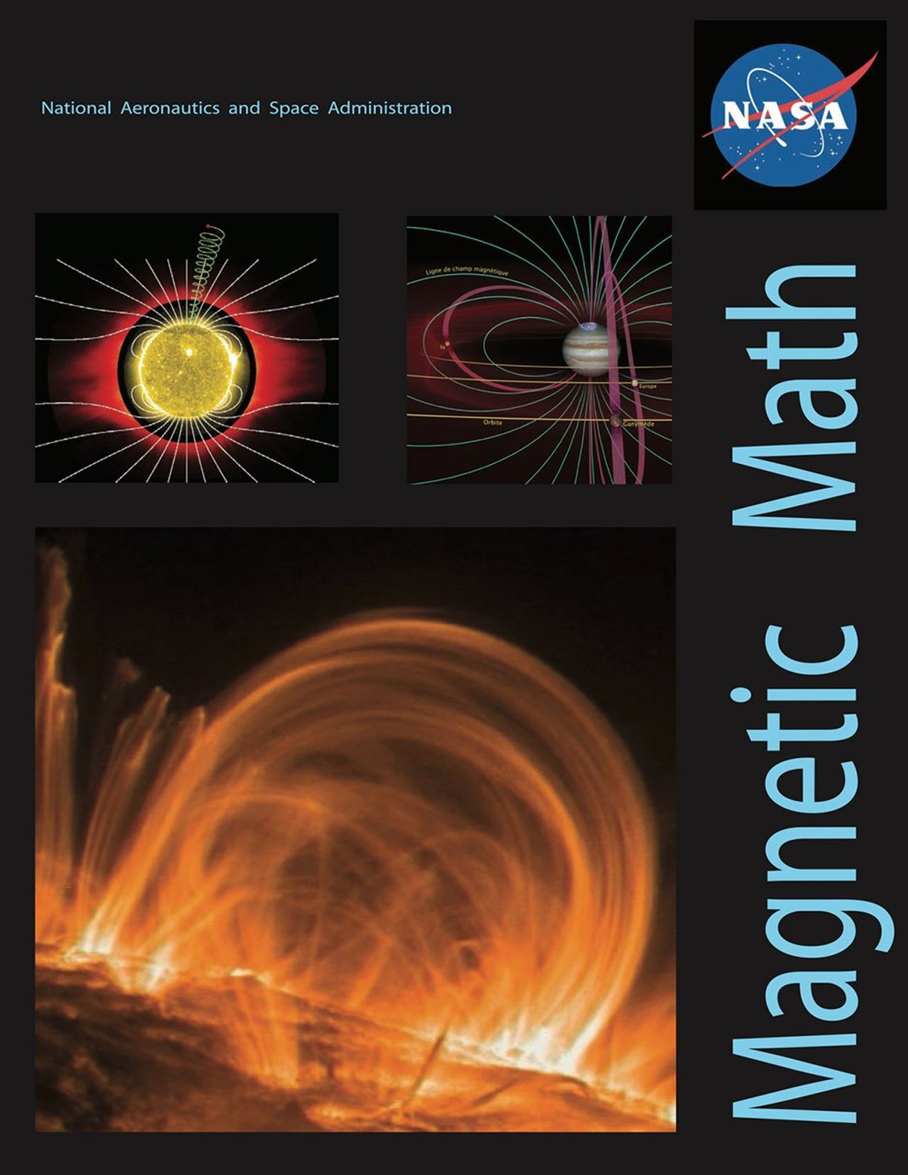 The front cover of the lesson includes:A black background In the upper left hand corner is “National Aeronautics and Space Administration” in a small, light blue fontIn the upper right hand corner the NASA logo is comprised of a small filled in blue circle with ‘NASA’ written in bold white letters in the center, small stars, an elliptical orbital path in white, and a red winged chevron cross and orbit the wordThe title ‘Magnetic Math’ runs vertically up the right hand side of the page in a light blue fontTo the left of the title is Jupiter with the orbital paths of two moons in yellow and purple and blue magnetic field lines around itTo the left of that is a Solar Magnetic Field Color representation of a three dimensional model of the solar corona with the Sun in the middle Below that is an image taken by NASA's TRACE satellite of a small fraction of the Sun and shows orange loops rising above the surface near two sunspots of lighter color and intensity.  The horseshoe shape of the magnetic field is anchored at its two 'feet' in the dark sunspot regions